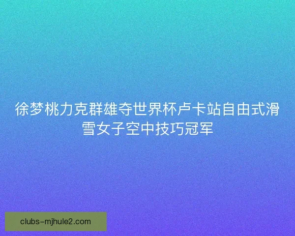 徐梦桃力克群雄夺世界杯卢卡站自由式滑雪女子空中技巧冠军