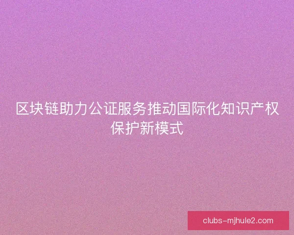 区块链助力公证服务推动国际化知识产权保护新模式